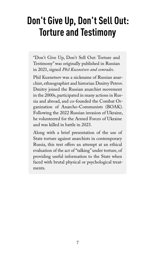 Don’t Give Up, Don’t Sell Out: Torture and Testimony  “Don’t Give Up, Don’t Sell Out: Torture and Testimony” was originally published in Russian in 2021, signed Phil Kuznetsov and comrades.  Phil Kuznetsov was a nickname of Russian anar- chist,ethnographist and historian Drmitry Petrov. Dmitry joined the Russian anarchist movement in the 2000, participated in many actions in Rus- sia and abroad, and co-founded the Combat Or- ganization of Anarcho-Communists (BOAK). Following the 2022 Russian invasion of Ukraine, he volunteered for the Armed Forces of Ukraine and was killed in batele in 2023,  Along with a bricf presentation of the use of State torture against anarchists in contemporary Russia, this text offers an attempt at an cthical evaluation of the act of “talking” under torture, of providing uscful information to the State when faced with brutal physical or psychological treat- ments. 